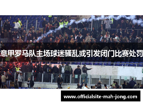 意甲罗马队主场球迷骚乱或引发闭门比赛处罚 意甲罗马队主场球迷骚乱或引发闭门比赛处罚