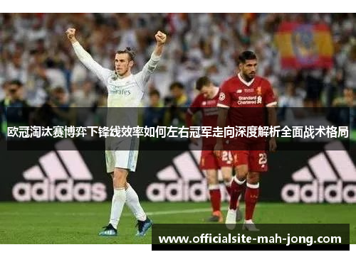 欧冠淘汰赛博弈下锋线效率如何左右冠军走向深度解析全面战术格局 欧冠淘汰赛博弈下锋线效率如何左右冠军走向深度解析全面战术格局