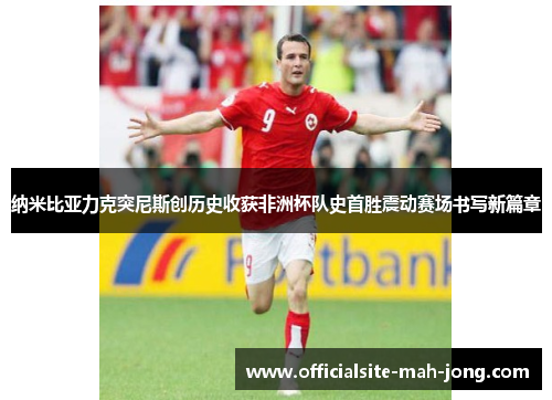 纳米比亚力克突尼斯创历史收获非洲杯队史首胜震动赛场书写新篇章